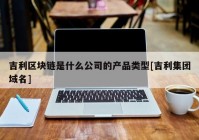 吉利区块链是什么公司的产品类型[吉利集团域名]